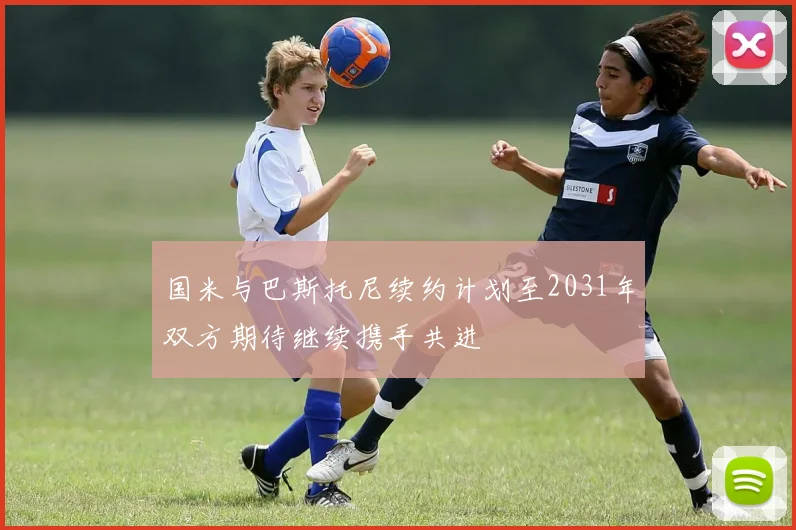 国米与巴斯托尼续约计划至2031年双方期待继续携手共进