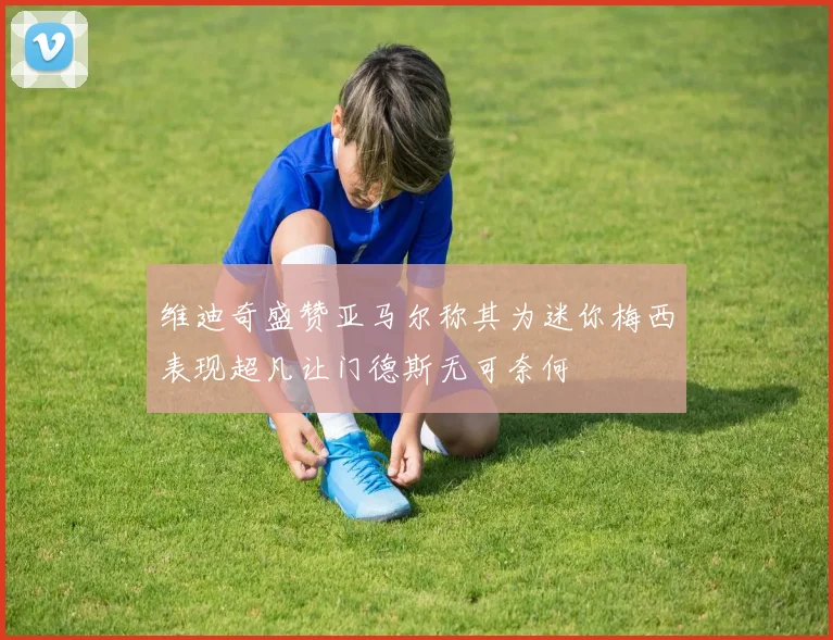 维迪奇盛赞亚马尔称其为迷你梅西表现超凡让门德斯无可奈何