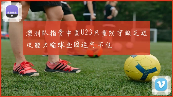 澳洲队指责中国U23只重防守缺乏进攻能力输球全因运气不佳
