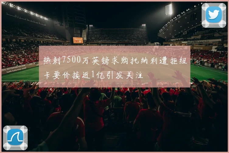 热刺7500万英镑求购托纳利遭拒纽卡要价接近1亿引发关注