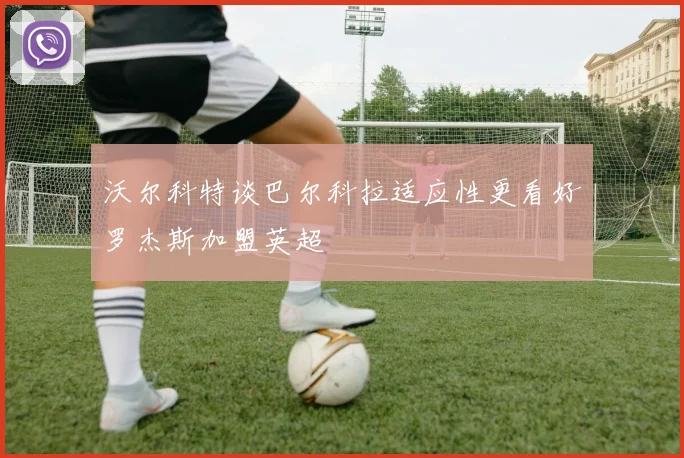 沃尔科特谈巴尔科拉适应性更看好罗杰斯加盟英超