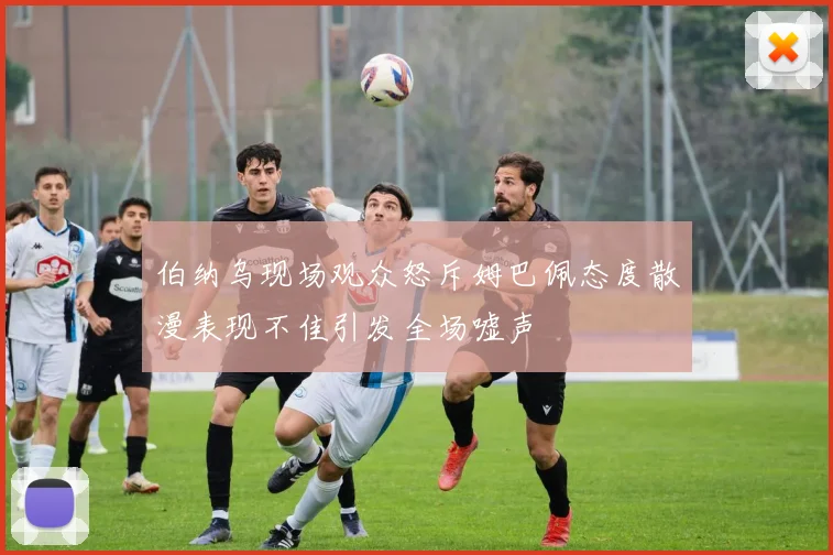 伯纳乌现场观众怒斥姆巴佩态度散漫表现不佳引发全场嘘声