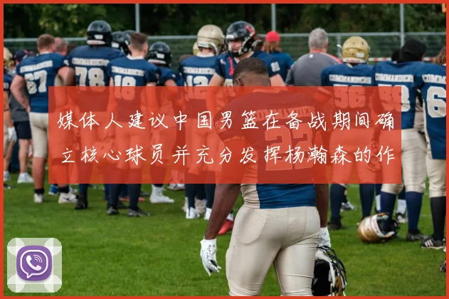 媒体人建议中国男篮在备战期间确立核心球员并充分发挥杨瀚森的作用