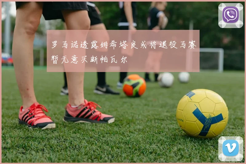 罗马诺透露姆希塔良或将退役马赛暂无意买断帕瓦尔