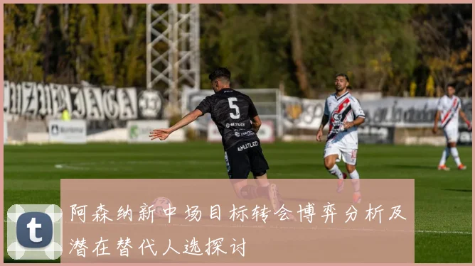 阿森纳新中场目标转会博弈分析及潜在替代人选探讨