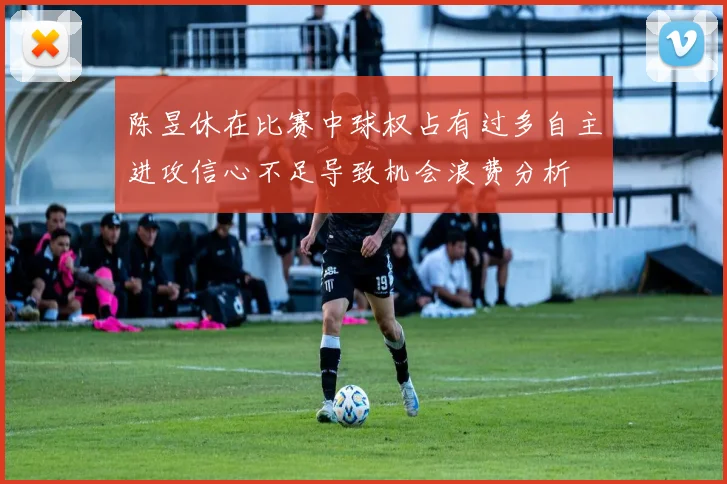 陈昱休在比赛中球权占有过多自主进攻信心不足导致机会浪费分析
