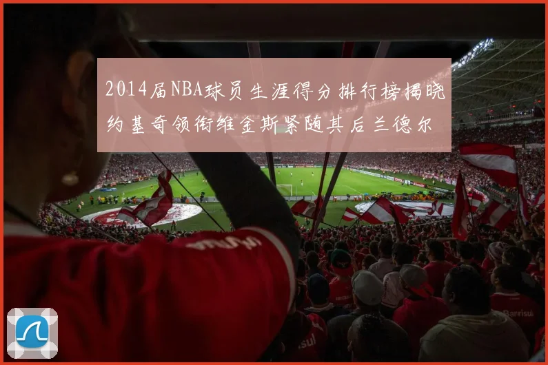 2014届NBA球员生涯得分排行榜揭晓约基奇领衔维金斯紧随其后兰德尔名列第三