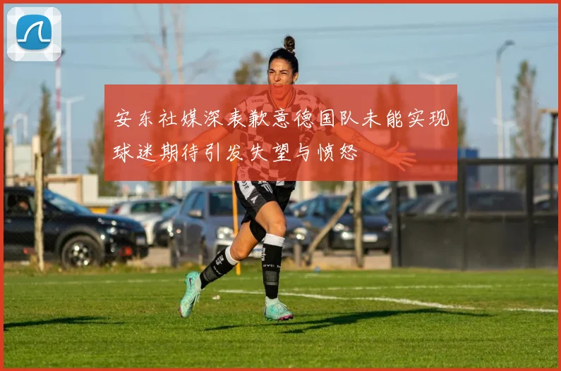 安东社媒深表歉意德国队未能实现球迷期待引发失望与愤怒