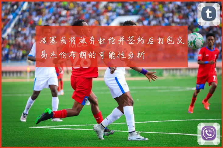 活塞或将放弃杜伦并签约后打包交易杰伦布朗的可能性分析