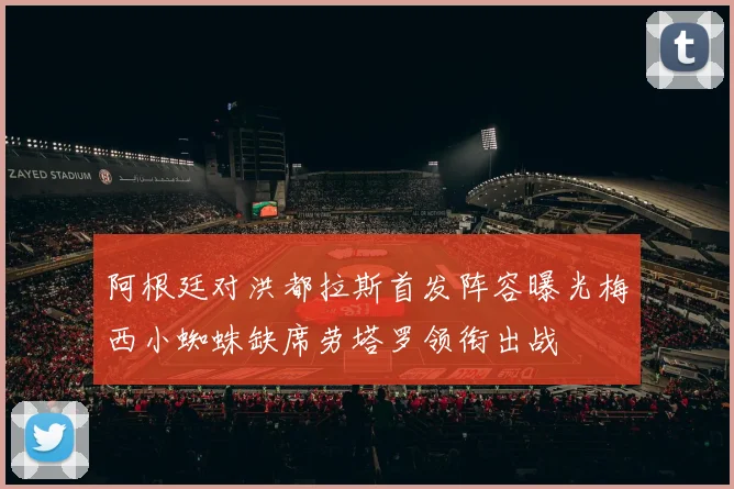 阿根廷对洪都拉斯首发阵容曝光梅西小蜘蛛缺席劳塔罗领衔出战