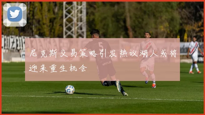 尼克斯交易策略引发热议湖人或将迎来重生机会