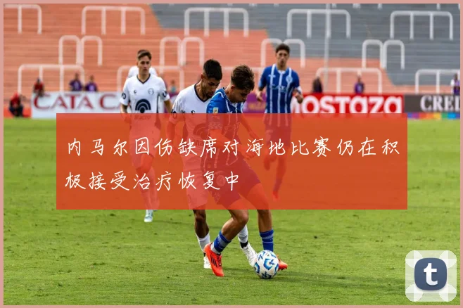 内马尔因伤缺席对海地比赛仍在积极接受治疗恢复中