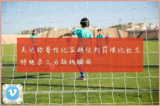 美记称哥伦比亚越位判罚堪比杜兰特绝杀三分踩线瞬间