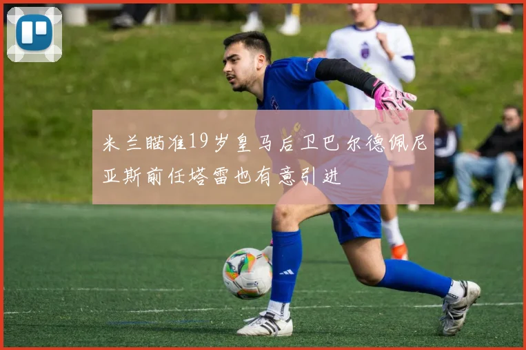 米兰瞄准19岁皇马后卫巴尔德佩尼亚斯前任塔雷也有意引进