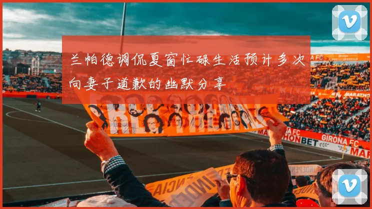 兰帕德调侃夏窗忙碌生活预计多次向妻子道歉的幽默分享