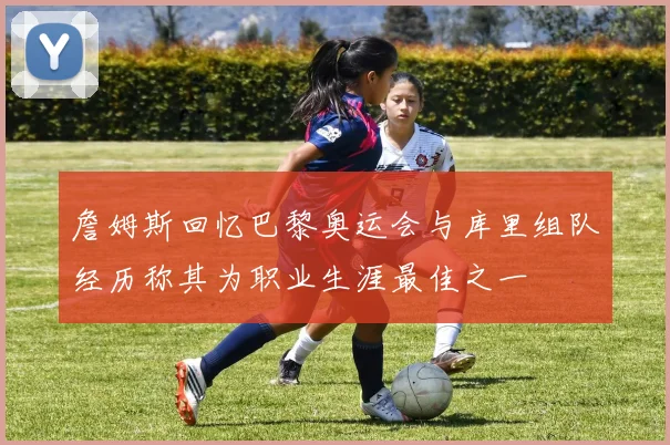 詹姆斯回忆巴黎奥运会与库里组队经历称其为职业生涯最佳之一