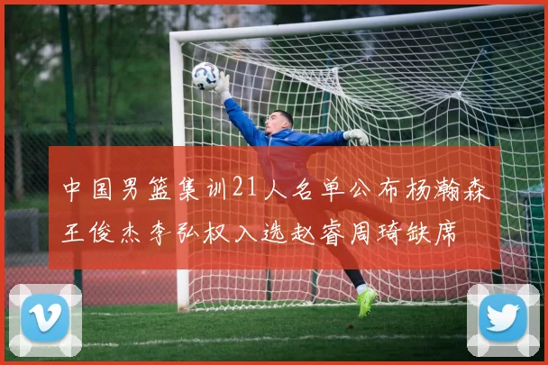中国男篮集训21人名单公布杨瀚森王俊杰李弘权入选赵睿周琦缺席