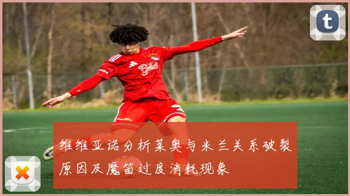 维维亚诺分析莱奥与米兰关系破裂原因及魔笛过度消耗现象