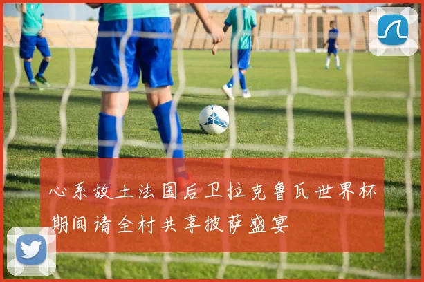心系故土法国后卫拉克鲁瓦世界杯期间请全村共享披萨盛宴