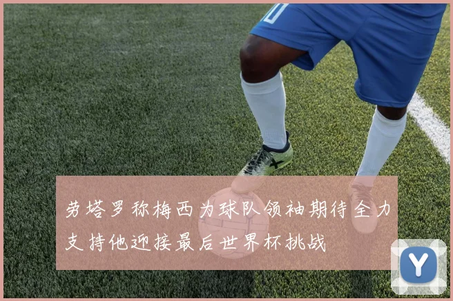 劳塔罗称梅西为球队领袖期待全力支持他迎接最后世界杯挑战