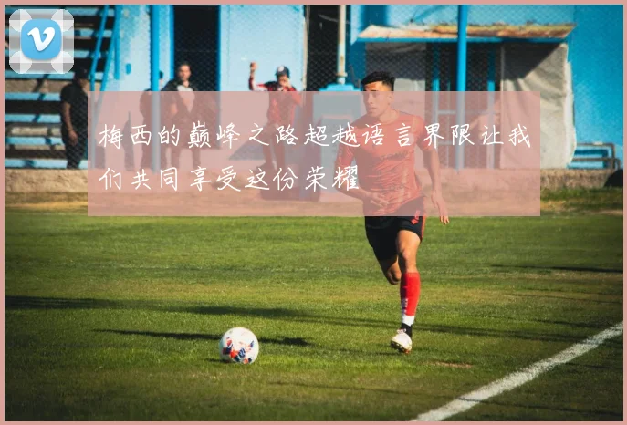 梅西的巅峰之路超越语言界限让我们共同享受这份荣耀