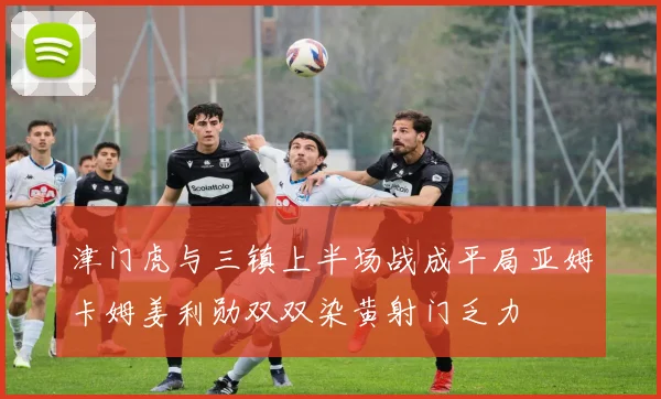 津门虎与三镇上半场战成平局亚姆卡姆姜利勋双双染黄射门乏力