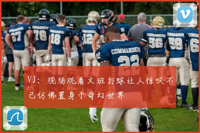 VJ:现场观看文班打球让人惊叹不已仿佛置身于奇幻世界