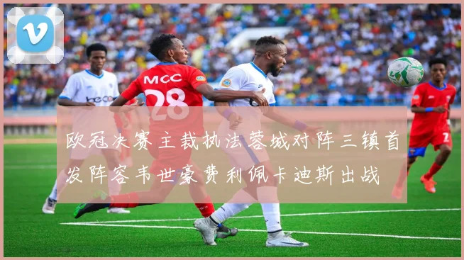 欧冠决赛主裁执法蓉城对阵三镇首发阵容韦世豪费利佩卡迪斯出战