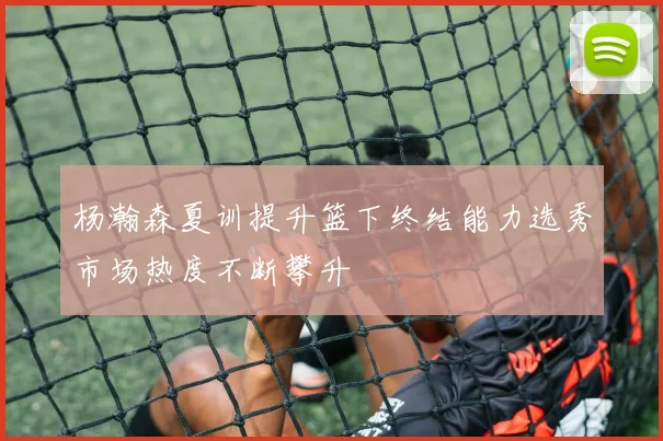 杨瀚森夏训提升篮下终结能力选秀市场热度不断攀升